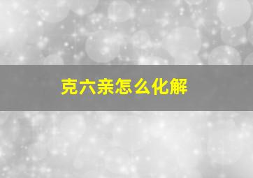 克六亲怎么化解,克六亲亲人应该怎么办