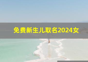 免费新生儿取名2024女,2024年新生儿取名字女洋气