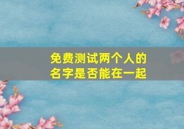 免费测试两个人的名字是否能在一起,测试两个名字是否般配免费测两个人的名字合不合适