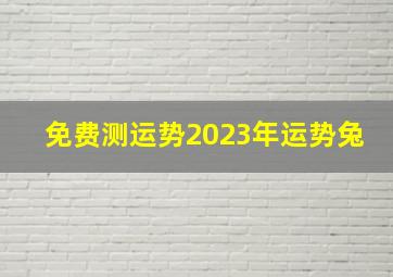 免费测运势2023年运势兔,2023年生肖兔年运势2023年的兔是百年难遇