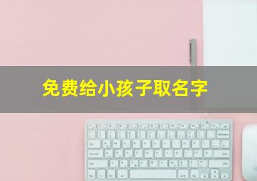 免费给小孩子取名字,给孩子取名字大全2021免费给新生儿起名字大全