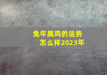 兔年属鸡的运势怎么样2023年,2023年兔年最吉利的四大属相