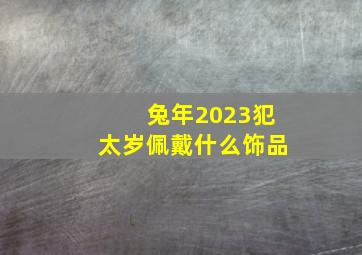 兔年2023犯太岁佩戴什么饰品,2023兔年属马的适合戴哪些