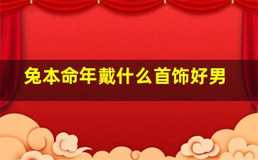 兔本命年戴什么首饰好男,2023年属兔男本命年佩戴什么佩戴红手绳化解霉运