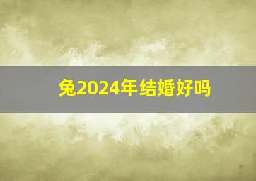 兔2024年结婚好吗,2024年兔年好不好