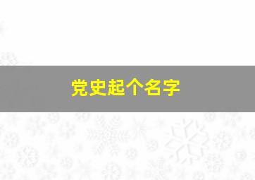 党史起个名字,有关党史的主题名字