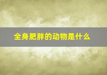 全身肥胖的动物是什么,身肥多肉的动物