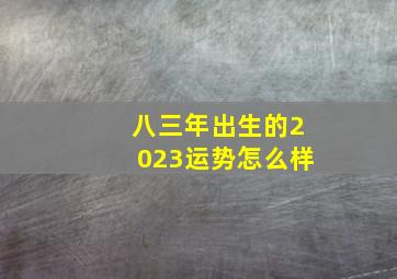 八三年出生的2023运势怎么样,1983年出生属猪人2023年运势及运程