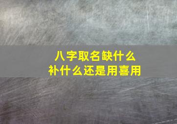 八字取名缺什么补什么还是用喜用,名字是缺啥补啥 还是喜用神