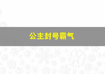 公主封号霸气,公主封号仙气