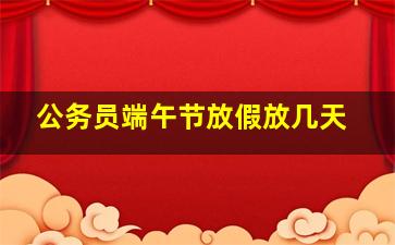 公务员端午节放假放几天,公务员放假时间2023年