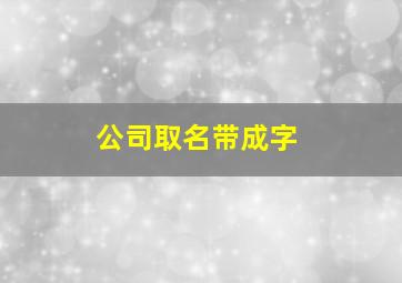 公司取名带成字,公司取名带成字吉利字有哪些