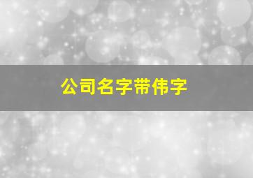 公司名字带伟字,伟字响亮的公司名字