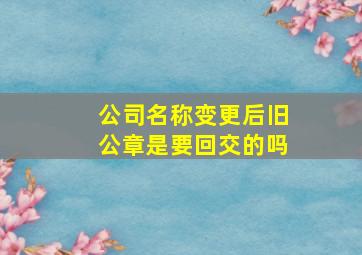 公司名称变更后旧公章是要回交的吗,营业执照名称变更后公章怎么变