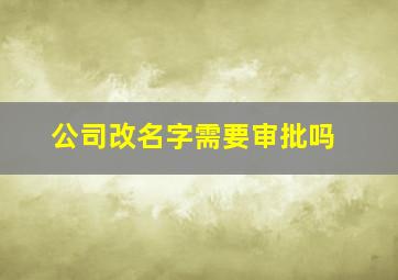 公司改名字需要审批吗,公司改名字需要什么