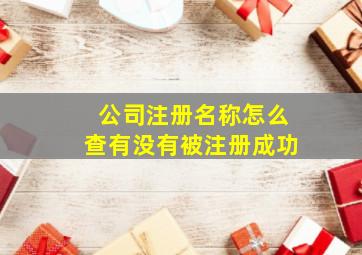 公司注册名称怎么查有没有被注册成功,公司注册名称怎么查有没有被注册成功呢