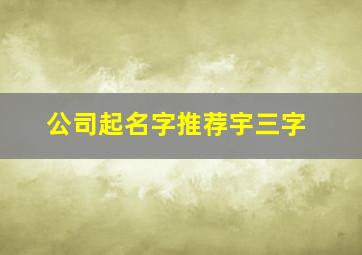 公司起名字推荐宇三字,三字公司名字大全集顺口大气又吉祥聚财的取名推荐