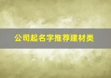 公司起名字推荐建材类,建材店取什么名字好