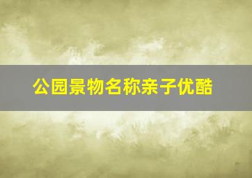 公园景物名称亲子优酷,好听的公园小景点名字