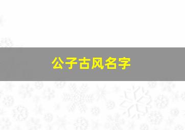 公子古风名字,古代公子名字怎么起好听