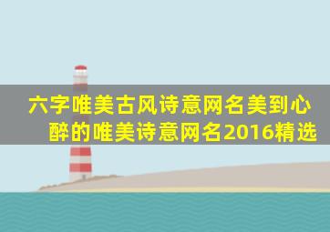 六字唯美古风诗意网名美到心醉的唯美诗意网名2016精选,六字古风诗意id