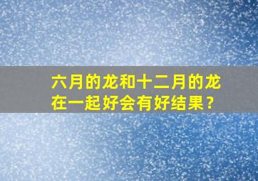 六月的龙和十二月的龙在一起好会有好结果？