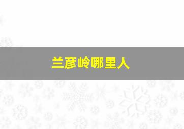 兰彦岭哪里人,怎样与陌生客户推销产品