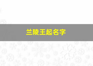 兰陵王起名字,兰陵王取名王者荣耀