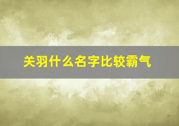 关羽什么名字比较霸气,关羽的霸气名字