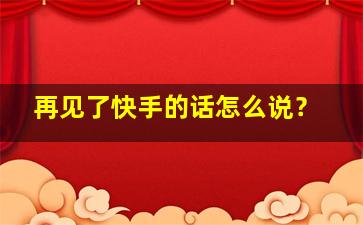 再见了快手的话怎么说？,再见了 说说