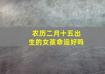 农历二月十五出生的女孩命运好吗,1993年阴历2月15早上六七点出生的女孩命运怎么样