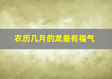 农历几月的龙最有福气,十龙九苦