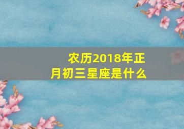 农历2018年正月初三星座是什么,农历2018年正月初三星座是什么呢