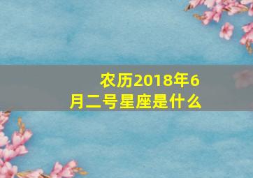 农历2018年6月二号星座是什么,2018年6月18日下午2点是什么星座