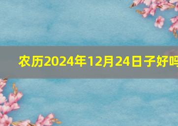 农历2024年12月24日子好吗