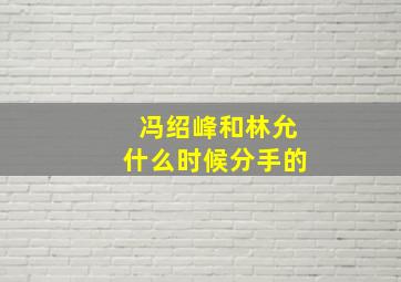 冯绍峰和林允什么时候分手的,冯绍峰与林允什么时候分手的