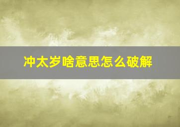 冲太岁啥意思怎么破解,今年犯太岁怎么破解