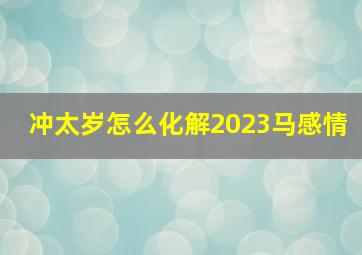 冲太岁怎么化解2023马感情,2023年犯太岁怎么化解