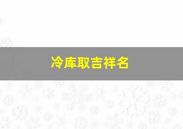 冷库取吉祥名,冷库网名