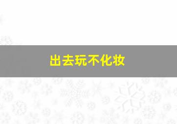 出去玩不化妆,出去玩不化妆可以吗