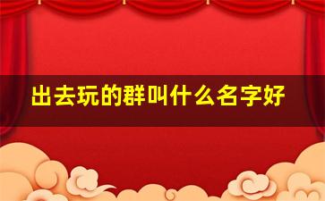 出去玩的群叫什么名字好,出门游玩的群名