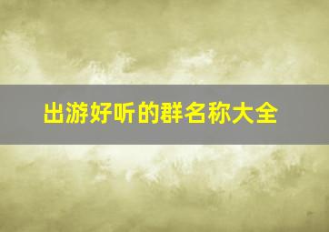 出游好听的群名称大全,好听的群名称好听的群名称大全