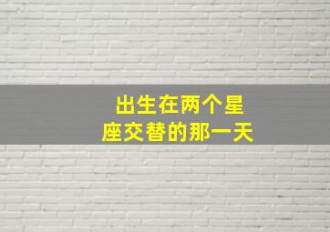 出生在两个星座交替的那一天,生在两个星座交叉的那一天