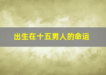 出生在十五男人的命运,七月十五生日的男人命运如何