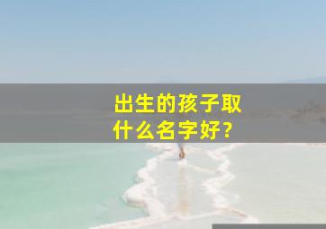 出生的孩子取什么名字好？