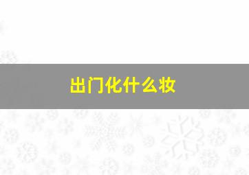 出门化什么妆,出门化什么妆好看