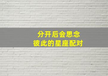 分开后会思念彼此的星座配对,怀念过去的生活