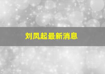 刘凤起最新消息,刘凤启是干什么工作的