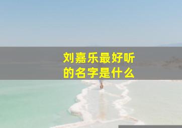 刘嘉乐最好听的名字是什么,刘嘉乐这个名字好吗