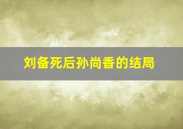 刘备死后孙尚香的结局,刘备孙尚香死于一天